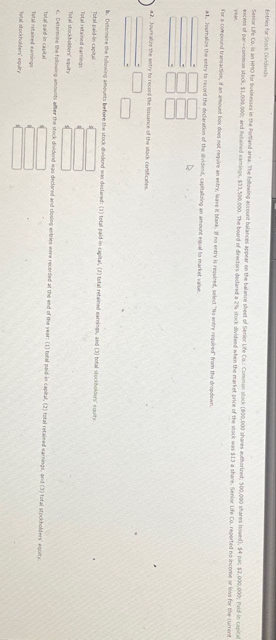 Entries for Stock Dividends
Senior Life Co. is an HMO for businesses in the Portland area. The following account balances appear on the balance sheet of Senior Life Co.: Common stock (800,000 shares authorized; 500,000 shares issued), $4 par, $2,000,000; Paid-in capital
excess of par-common stock, $1,000,000; and Retained earnings, $33,500,000. The board of directors declared a 2% stock dividend when the market price of the stock was $13 a share. Senior Life Co. reported no income or loss for the current
year.
For a compound transaction, if an amount box does not require an entry, leave it blank. If no entry is required, select "No entry required" from the dropdown.
a1. Journalize the entry to record the declaration of the dividend, capitalizing an amount equal to market value.
a2. Journalize the entry to record the issuance of the stock certificates.
b. Determine the following amounts before the stock dividend was declared: (1) total paid-in capital, (2) total retained earnings, and (3) total stockholders' equity.
Total paid-in capital
Total retained earnings
Total stockholders' equity
c. Determine the following amounts after the stock dividend was declared and closing entries were recorded at the end of the year: (1) total paid-in capital, (2) total retained earnings, and (3) total stockholders' equity.
Total paid-in capital
Total retained earnings
Total stockholders' equity