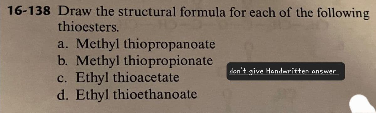 16-138 Draw the structural formula for each of the following
thioesters.
a. Methyl thiopropanoate
b. Methyl thiopropionate
c. Ethyl thioacetate
d. Ethyl thioethanoate
don't give Handwritten answer