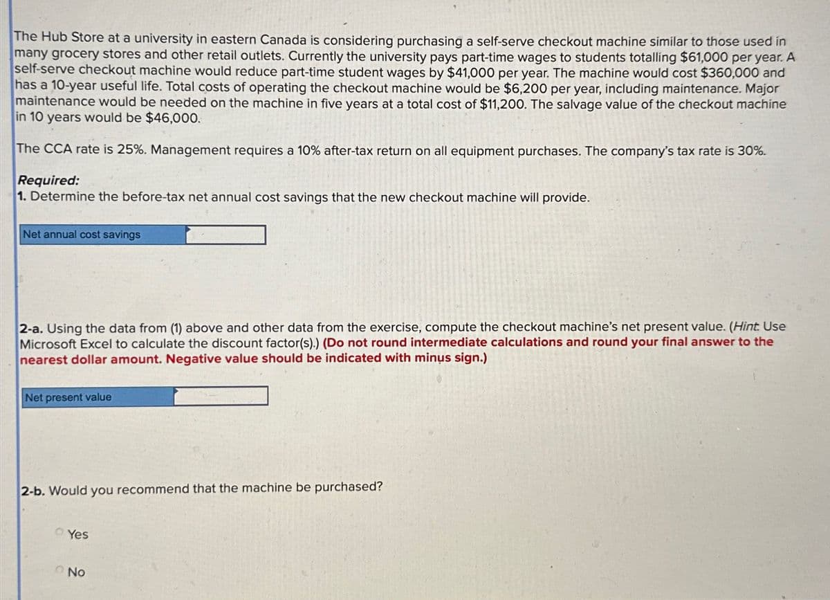 The Hub Store at a university in eastern Canada is considering purchasing a self-serve checkout machine similar to those used in
many grocery stores and other retail outlets. Currently the university pays part-time wages to students totalling $61,000 per year. A
self-serve checkout machine would reduce part-time student wages by $41,000 per year. The machine would cost $360,000 and
has a 10-year useful life. Total costs of operating the checkout machine would be $6,200 per year, including maintenance. Major
maintenance would be needed on the machine in five years at a total cost of $11,200. The salvage value of the checkout machine
in 10 years would be $46,000.
The CCA rate is 25%. Management requires a 10% after-tax return on all equipment purchases. The company's tax rate is 30%.
Required:
1. Determine the before-tax net annual cost savings that the new checkout machine will provide.
Net annual cost savings
2-a. Using the data from (1) above and other data from the exercise, compute the checkout machine's net present value. (Hint. Use
Microsoft Excel to calculate the discount factor(s).) (Do not round intermediate calculations and round your final answer to the
nearest dollar amount. Negative value should be indicated with minus sign.)
Net present value
2-b. Would you recommend that the machine be purchased?
Yes
No