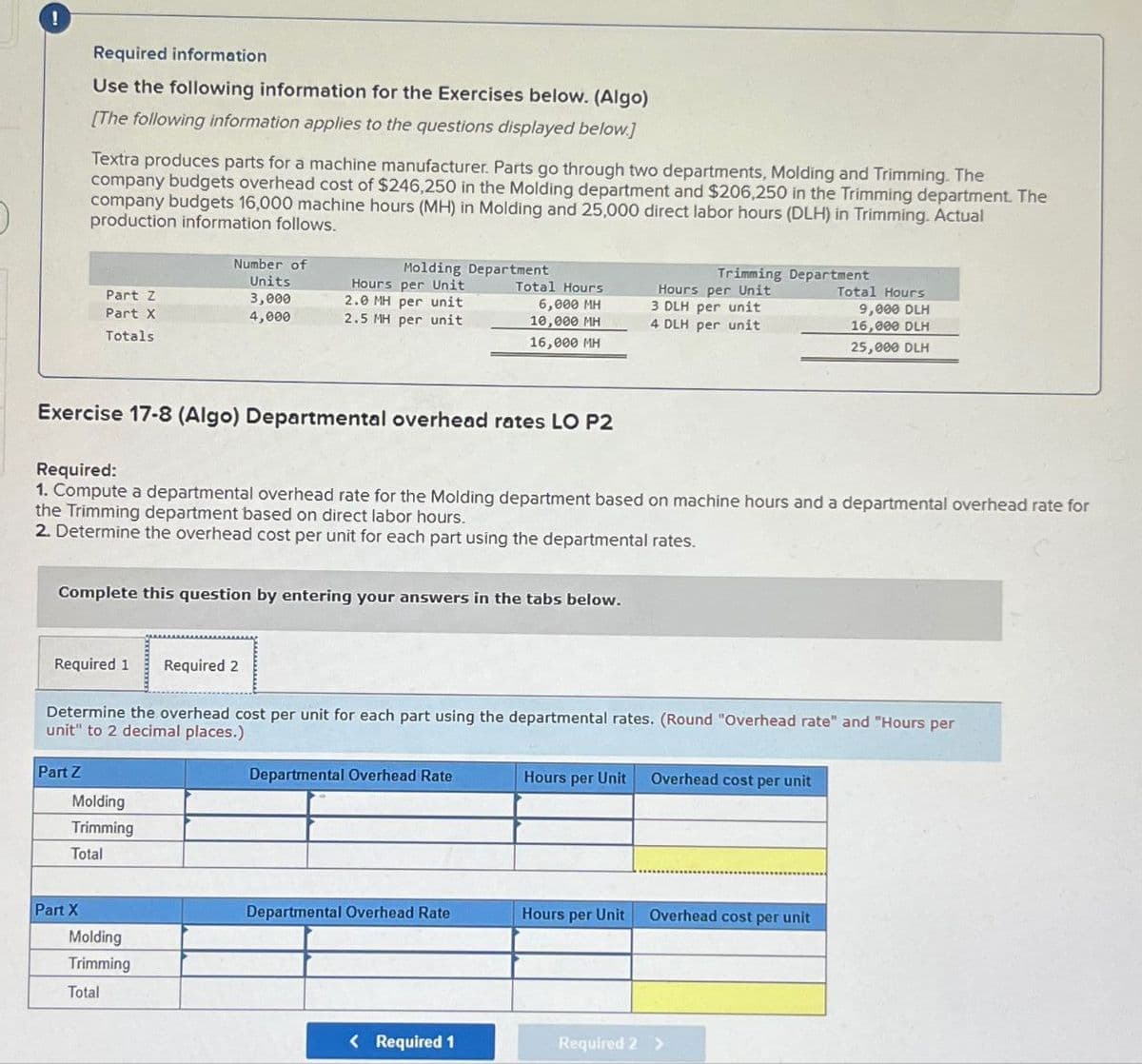 !
Required information
Use the following information for the Exercises below. (Algo)
[The following information applies to the questions displayed below.]
Textra produces parts for a machine manufacturer. Parts go through two departments, Molding and Trimming. The
company budgets overhead cost of $246,250 in the Molding department and $206,250 in the Trimming department. The
company budgets 16,000 machine hours (MH) in Molding and 25,000 direct labor hours (DLH) in Trimming. Actual
production information follows.
Number of
Units
Molding Department
Hours per Unit
Part Z
Part X
Totals
3,000
2.0 MH per unit
4,000
2.5 MH per unit
Total Hours
Trimming Department
Hours per Unit
Total Hours
6,000 MH
10,000 MH
16,000 MH
3 DLH per unit
9,000 DLH
4 DLH per unit
16,000 DLH
25,000 DLH
Exercise 17-8 (Algo) Departmental overhead rates LO P2
Required:
1. Compute a departmental overhead rate for the Molding department based on machine hours and a departmental overhead rate for
the Trimming department based on direct labor hours.
2. Determine the overhead cost per unit for each part using the departmental rates.
Complete this question by entering your answers in the tabs below.
Required 1 Required 2
Determine the overhead cost per unit for each part using the departmental rates. (Round "Overhead rate" and "Hours per
unit" to 2 decimal places.)
Part Z
Molding
Trimming
Total
Departmental Overhead Rate
Hours per Unit
Overhead cost per unit
Part X
Departmental Overhead Rate
Hours per Unit
Overhead cost per unit
Molding
Trimming
Total
< Required 1
Required 2 >