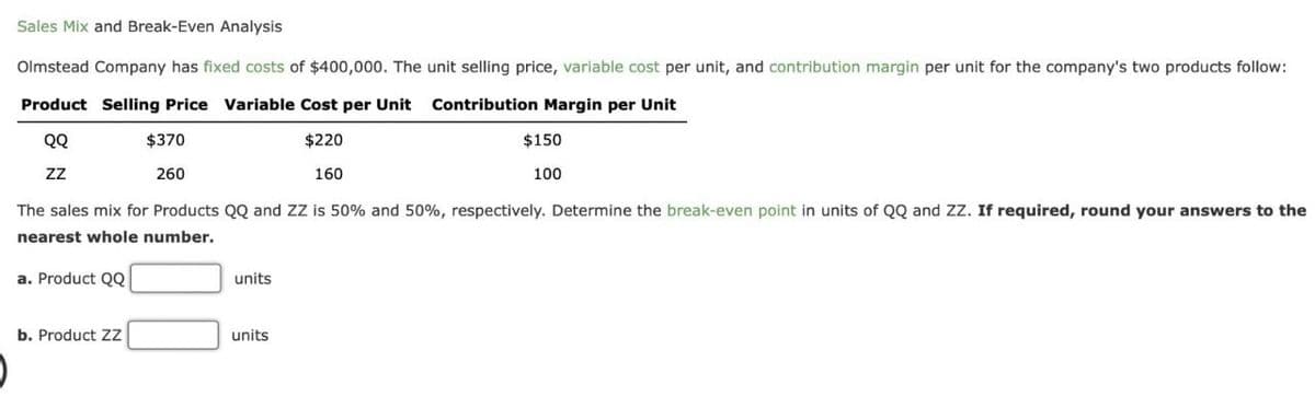 Sales Mix and Break-Even Analysis
Olmstead Company has fixed costs of $400,000. The unit selling price, variable cost per unit, and contribution margin per unit for the company's two products follow:
Product Selling Price Variable Cost per Unit Contribution Margin per Unit
QQ
ZZ
$370
260
$220
160
$150
100
The sales mix for Products QQ and ZZ is 50% and 50%, respectively. Determine the break-even point in units of QQ and ZZ. If required, round your answers to the
nearest whole number.
a. Product QQ
units
b. Product ZZ
units