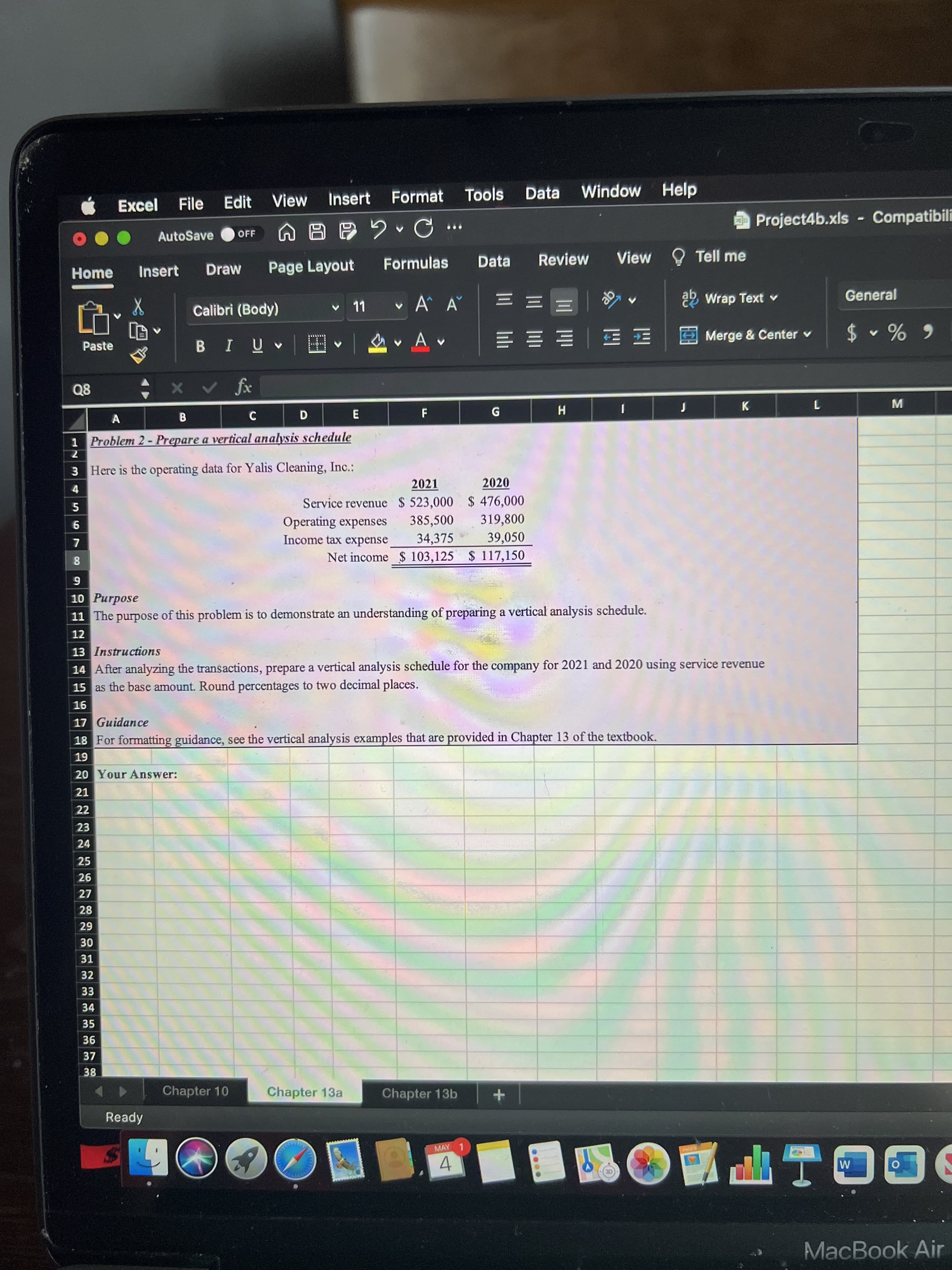 F.
6788
View
Insert
Format
Tools
Data
Window
Help
Excel
File
Edit
Project4b.xls Compatibili
...
AutoSave
OFF
Formulas
Data
Review
View O Tell me
Home
Insert
Draw
Page Layout
v 11
v A A
22 Wrap Text v
General
Calibri (Body)
Merge & Center v
Paste
网 四 一 即 体 加
6 % $
,田|^n Ia
Q8
K
G
W
B.
1 Problem 2- Prepare a vertical analysis schedule
3 Here is the operating data for Yalis Cleaning, Inc.:
2021
2020
Service revenue $ 523,000 $ 476,000
385,500
34,375
Net income $ 103,125 $ 117,150
319,800
Operating expenses
Income tax expense
39,050
6
10 Purpose
11 The purpose of this problem is to demonstrate an understanding of preparing a vertical analysis schedule.
12
13 Instructions
14 After analyzing the transactions, prepare a vertical analysis schedule for the company for 2021 and 2020 using service revenue
15 as the base amount. Round percentages to two decimal places.
16
17 Guidance
18 For formatting guidance, see the vertical analysis examples that are provided in Chapter 13 of the textbook.
6T
20 Your Answer:
21
22
23
24
25
26
27
28
67
31
32
33
34
35
36
37
38
Chapter 10
Chapter 13a
Chapter 13b
Ready
MAY 1
4.
I PAC
MacBook Air
