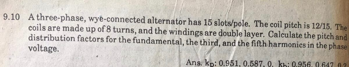 9.10 A three-phase, wye-connected alternator has 15 slots/pole. The coil pitch is 12/15. The
coils are made up of 8 turns, and the windings are double layer. Calculate the pitch and
distribution factors for the fundamental, the third, and the fifth harmonics in the phase
voltage.
Ans. kp: 0.951, 0.587, 0, khi 9.956, 0,647 02
