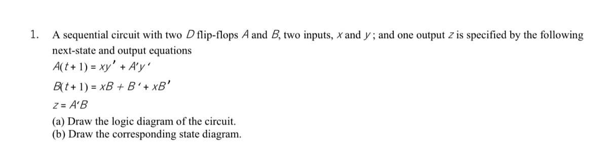 A sequential circuit with two D flip-flops A and B, two inputs, x and y ; and one output z is specified by the following
next-state and output equations
A(t + 1) = xy' + A'y'
1.
B(t+ 1) = xB + B'+ xB'
Z = A'B
(a) Draw the logic diagram of the circuit.
(b) Draw the corresponding state diagram.
