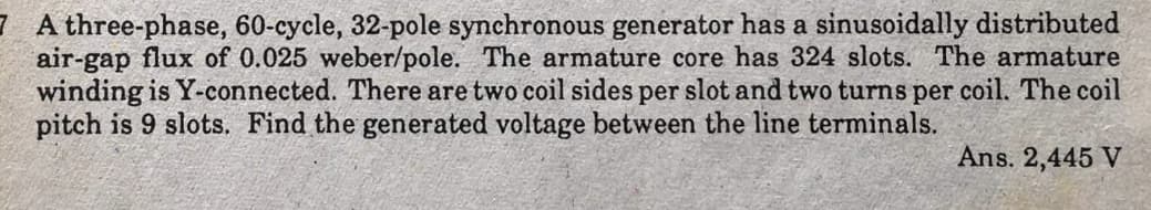 7 A three-phase, 60-cycle, 32-pole synchronous generator has a sinusoidally distributed
air-gap flux of 0.025 weber/pole. The armature core has 324 slots. The armature
winding is Y-connected. There are two coil sides per slot and two turns per coil. The coil
pitch is 9 slots. Find the generated voltage between the line terminals.
Ans. 2,445 V
