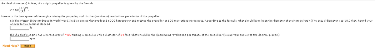 An ideal diameter d, in feet, of a ship's propeller is given by the formula
Here h is the horsepower of the engine driving the propeller, and r is the (maximum) revolutions per minute of the propeller.
(a) The Victory Ships produced in World War II had an engine that produced 6000 horsepower and rotated the propeller at 100 revolutions per minute. According to the formula, what should have been the diameter of their propellers? (The actual diameter was 18.2 feet. Round your
answer to two decimal places.)
(b) If a ship's engine has a horsepower of 7400 turning a propeller with a diameter of 24 feet, what should be the (maximum) revolutions per minute of the propeller? (Round your answer to two decimal places.)
rpm
Need Help?
Read It
