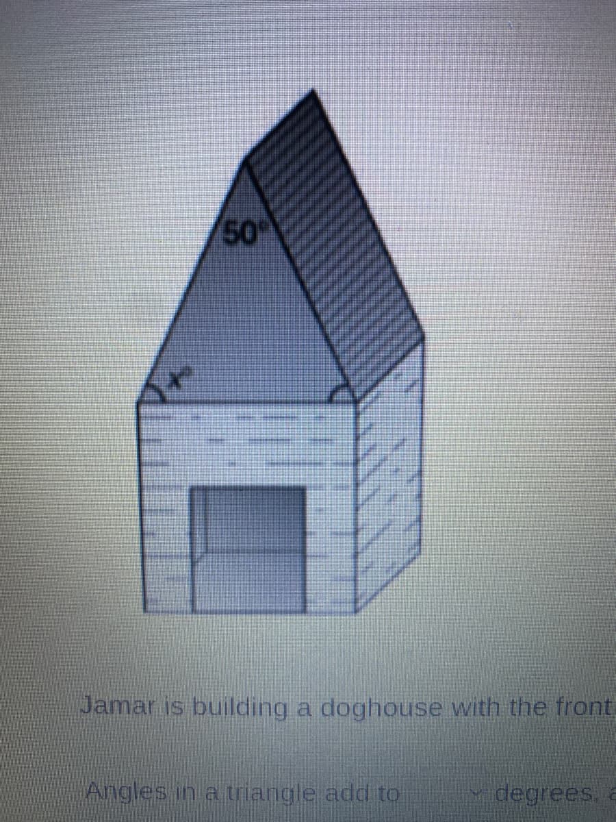 **Building a Doghouse: A Geometry Exercise**

Jamar is building a doghouse with the front structure as shown in the image.

**Diagram Explanation:**
The front of the doghouse is a brick structure with a triangular roof. Below are detailed observations and measurements from the diagram:

1. **Triangular Roof:**
   - One of the angles of the triangular roof is given as 50 degrees.
   - Another angle at the base of the triangle, opposite to the 50-degree angle, is marked as "x".

**Understanding Triangle Angles:**
- Angles in a triangle add up to 180 degrees. To find the unknown angle "x", we use the equation:
  \( x + 50^\circ + 90^\circ = 180^\circ\)
  \( x = 180^\circ - 50^\circ - 90^\circ \)
  \( x = 40^\circ\)

In conclusion, the unknown angle "x" is 40 degrees. This type of exercise helps in understanding the basic properties of triangles and their internal angles.

---
This transcription provides students and educators with a clear and detailed explanation to integrate an image into learning about geometry, specifically the sum of angles in a triangle.