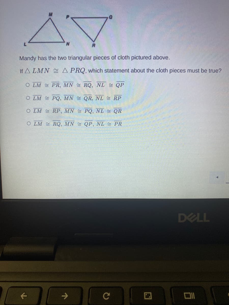 ### Congruent Triangles and Corresponding Side Segments

![Two triangles labeled LMN and PRQ](Attachment)

Mandy has the two triangular pieces of cloth pictured above.

If \( \triangle LMN \cong \triangle PRQ \), which statement about the cloth pieces must be true?

- \( \bigcirc \) \(LM \cong PR, MN \cong RQ, NL \cong QP\)
- \( \bigcirc \) \(LM \cong PQ, MN \cong QR, NL \cong RP\)
- \( \bigcirc \) \(LM \cong RP, MN \cong PQ, NL \cong QR\)
- \( \bigcirc \) \(LM \cong RQ, MN \cong QP, NL \cong PR\)

In the provided image, two triangles \( \triangle LMN \) and \( \triangle PRQ \) are depicted. Each vertex of the triangles is labeled, and we are asked to determine the corresponding relationships between the sides of the triangles based on the congruence statement.

Explanation:

- If two triangles are congruent (\( \triangle LMN \cong \triangle PRQ \)), their corresponding sides and angles are equal.
- Determine the correct correspondence between the segments:
  - \( L \leftrightarrow P \)
  - \( M \leftrightarrow R \)
  - \( N \leftrightarrow Q \)
  
Therefore:

- \( LM \cong PR \)
- \( MN \cong RQ \)
- \( NL \cong QP \)

Thus, the correct answer is the first option: 
- \(LM \cong PR, MN \cong RQ, NL \cong QP\).