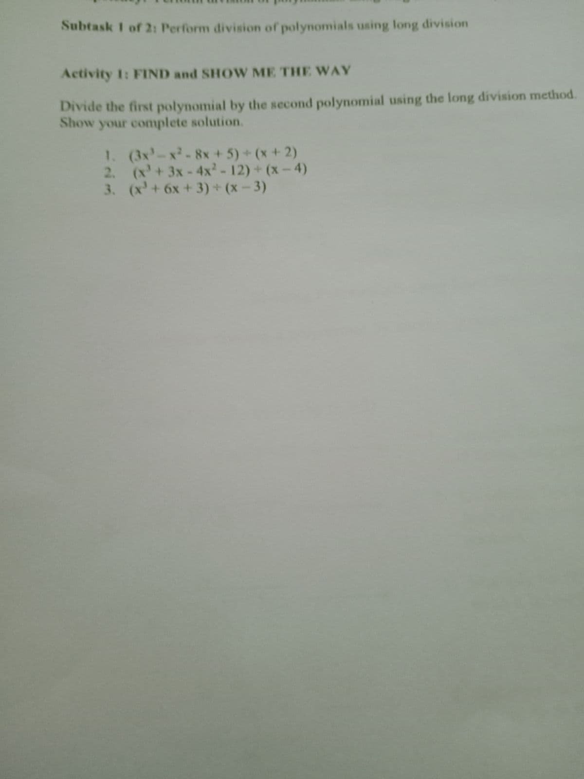 Subtask I of 2: Perform division of polynomials using long division
Activity 1: FIND and SHOW ME THE WAY
Divide the first polynomial by the second polynomial using the long division method.
Show your complete solution.
1. (3x-x-8x +5)+(x+2)
2. (x'+3x-4x'-12) + (x-4)
3. (x'+6x + 3) + (x – 3)
