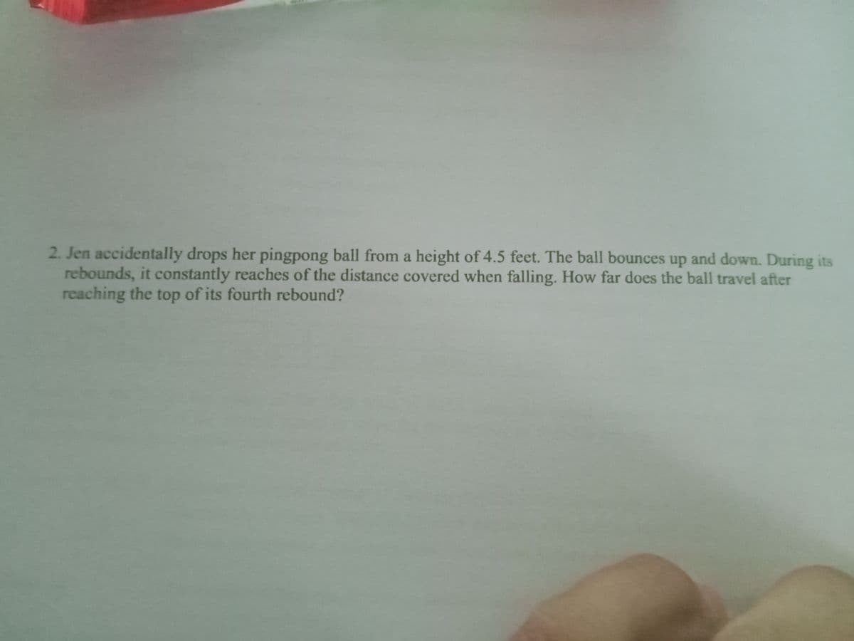 2. Jen accidentally drops her pingpong ball from a height of 4.5 feet. The ball bounces up and down. During its
rebounds, it constantly reaches of the distance covered when falling. How far does the ball travel after
reaching the top of its fourth rebound?
