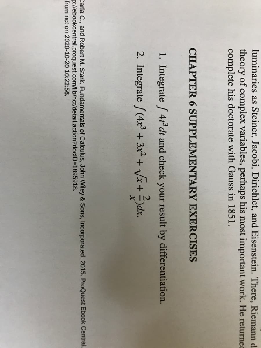 luminaries as Steiner, Jacobi, Dirichlet, and Eisenstein. There, Riemann d
theory of complex variables, perhaps his most important work. He returnec
complete his doctorate with Gauss in 1851.
CHAPTER 6 SUPPLEMENTARY EXERCISES
1. Integrate / 4t°dt and check your result by differentiation.
2. Integrate /(4x³ + 3x² + Vx+ =)dx.
Carla C., and Robert M. Stark. Fundamentals of Calculus, John Wiley & Sons, Incorporated, 2015. ProQuest Ebook Central,
p://ebookcentral.proquest.com/lib/nct/detail.action?docID=1895918.
from nct on 2020-10-20 10:22:56.
