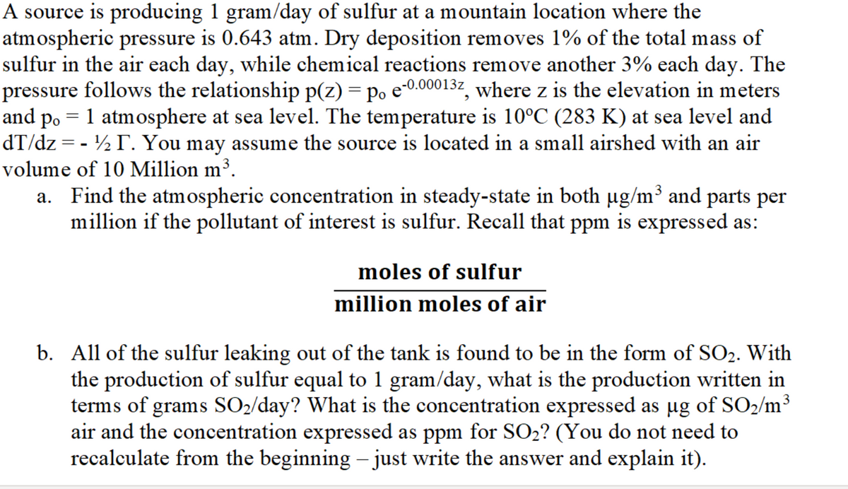 A source is producing 1 gram/day of sulfur at a mountain location where the
atmospheric pressure is 0.643 atm. Dry deposition removes 1% of the total mass of
sulfur in the air each day, while chemical reactions remove another 3% each day. The
pressure follows the relationship p(z) = po e-0.00013z, where z is the elevation in meters
and po = 1 atmosphere at sea level. The temperature is 10°C (283 K) at sea level and
dT/dz = - ½ . You may assume the source is located in a small airshed with an air
volume of 10 Million m³.
a. Find the atmospheric concentration in steady-state in both ug/m³ and parts per
million if the pollutant of interest is sulfur. Recall that ppm is expressed as:
moles of sulfur
million moles of air
b. All of the sulfur leaking out of the tank is found to be in the form of SO2. With
the production of sulfur equal to 1 gram/day, what is the production written in
terms of grams SO2/day? What is the concentration expressed as ug of SO2/m³
air and the concentration expressed as ppm for SO2? (You do not need to
recalculate from the beginning – just write the answer and explain it).
