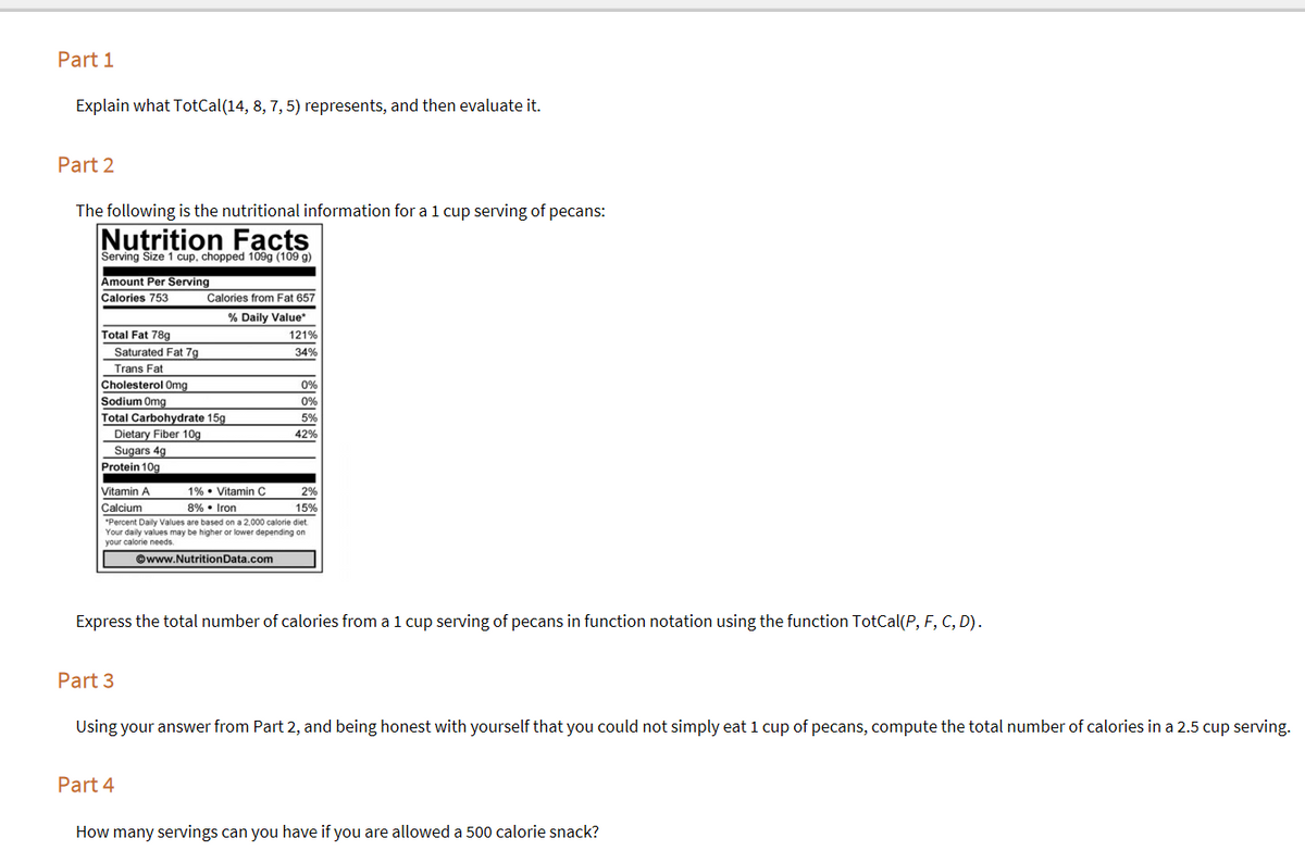 Part 1
Explain what TotCal(14, 8, 7, 5) represents, and then evaluate it.
Part 2
The following is the nutritional information for a 1 cup serving of pecans:
Nutrition Facts
Serving Size 1 cup, chopped 109g (109 g)
Amount Per Serving
Calories 753
Calories from Fat 657
% Daily Value*
Total Fat 78g
121%
Saturated Fat 7g
34%
Trans Fat
Cholesterol Omg
0%
Sodium Omg
Total Carbohydrate 15g
0%
5%
Dietary Fiber 10g
Sugars 4g
Protein 10g
42%
1% • Vitamin C
8% • Iron
Vitamin A
2%
Calcium
15%
*Percent Daily Values are based on a 2,000 calorie diet.
Your daily values may be higher or lower depending on
your calorie needs.
©www.NutritionData.com
Express the total number of calories from a 1 cup serving of pecans in function notation using the function TotCal(P, F, C, D).
Part 3
Using your answer from Part 2, and being honest with yourself that you could not simply eat 1 cup of pecans, compute the total number of calories in a 2.5 cup serving.
Part 4
How many servings can you have if you are allowed a 500 calorie snack?
