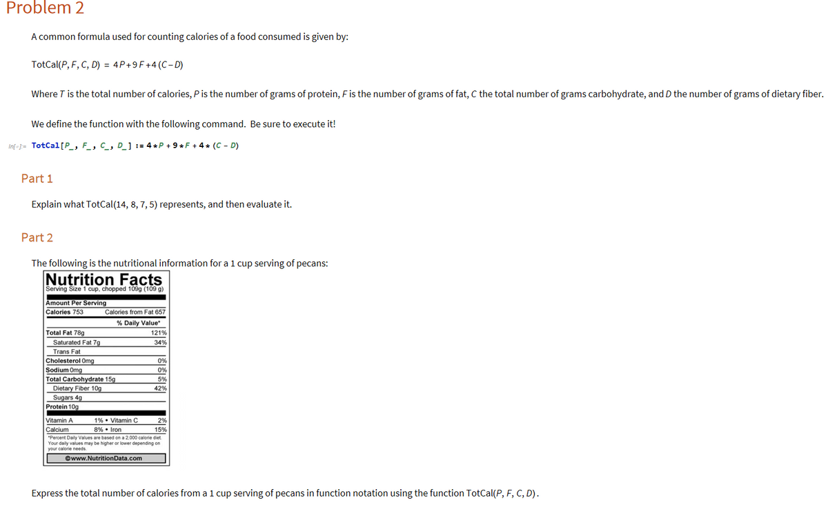 Problem 2
A common formula used for counting calories of a food consumed is given by:
TotCal(P, F, C, D) = 4P+9F+4 (C– D)
Where T is the total number of calories, P is the number of grams of protein, F is the number of grams of fat, C the total number of grams carbohydrate, and D the number of grams of dietary fiber.
We define the function with the following command. Be sure to execute it!
In[-]= TotCal[P_, F_, C_, D_] := 4 *P + 9* F + 4 * (C - D)
Part 1
Explain what TotCal(14, 8, 7, 5) represents, and then evaluate it.
Part 2
The following is the nutritional information for a 1 cup serving of pecans:
Nutrition Facts
Serving Size 1 cup, chopped 109g (109 g)
Amount Per Serving
Calories 753
Calories from Fat 657
% Daily Value
Total Fat 789
121%
Saturated Fat 7g
34%
Trans Fat
Cholesterol Omg
0%
Sodium Omg
0%
Total Carbohydrate 15g
5%
Dietary Fiber 10g
Sugars 4g
42%
Protein 10g
Vitamin A
1% • Vitamin C
2%
Calcium
8% • Iron
15%
"Percent Daily Values are based on a 2,000 calorie diet
Your daily values may be higher or lower depending on
your calorie needs.
©www.NutritionData.com
Express the total number of calories from a 1 cup serving of pecans in function notation using the function TotCal(P, F, C, D).
