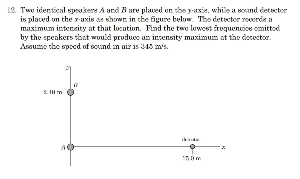 12. Two identical speakers A and B are placed on the y-axis, while a sound detector
is placed on the x-axis as shown in the figure below. The detector records a
maximum intensity at that location. Find the two lowest frequencies emitted
by the speakers that would produce an intensity maximum at the detector.
Assume the speed of sound in air is 345 m/s.
y
В
2.40 m-
detector
А
15.0 m
