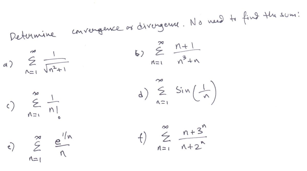 **Determine Convergence or Divergence**

**No need to find the sum:**

a) \(\sum_{n=1}^{\infty} \frac{1}{\sqrt{n^2 + 1}}\)

b) \(\sum_{n=1}^{\infty} \frac{n+1}{n^3 + n}\)

c) \(\sum_{n=1}^{\infty} \frac{1}{n!}\)

d) \(\sum_{n=1}^{\infty} \sin\left(\frac{1}{n}\right)\)

e) \(\sum_{n=1}^{\infty} \frac{e^{1/n}}{n}\)

f) \(\sum_{n=1}^{\infty} \frac{n + 3^n}{n + 2^n}\)