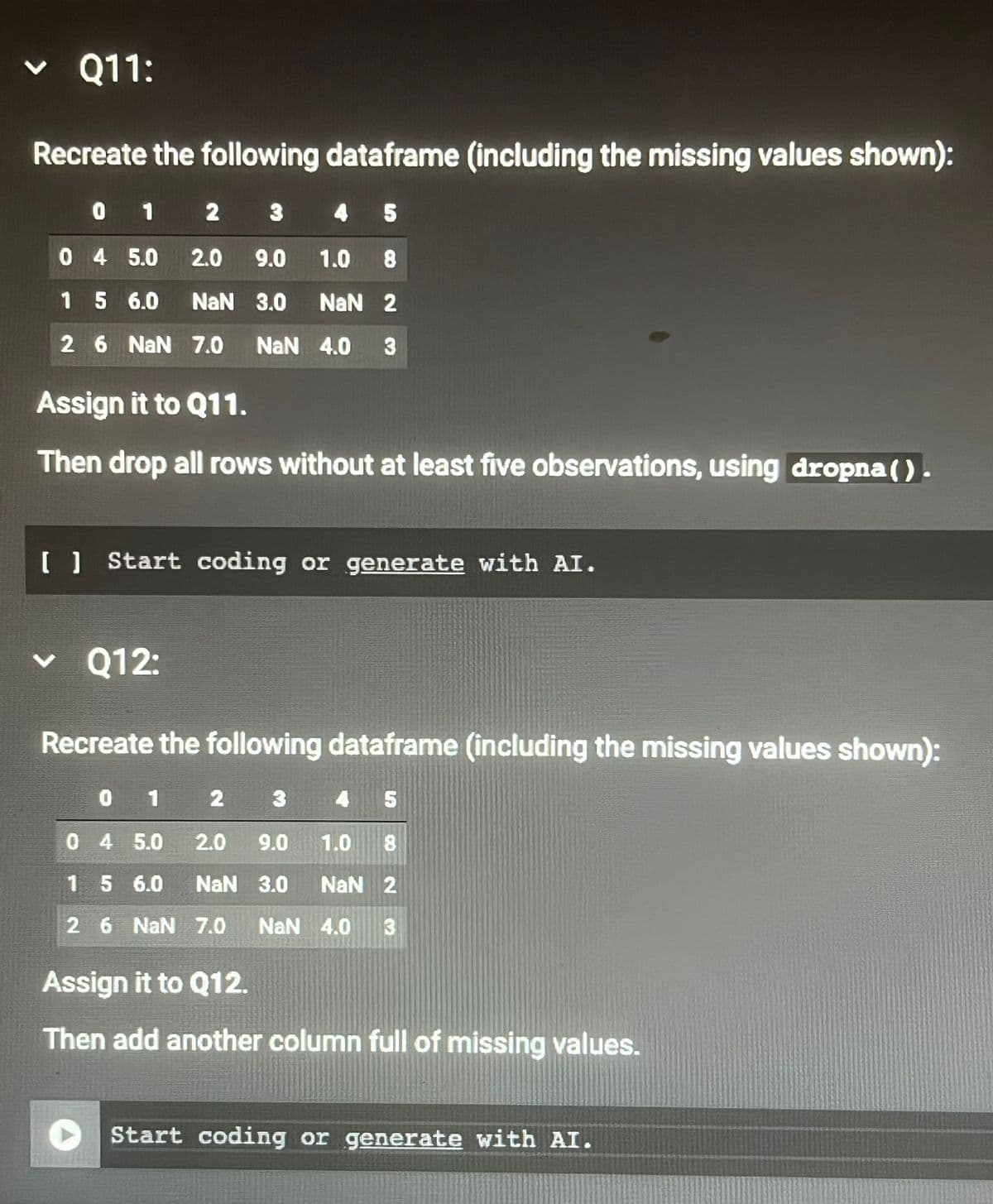 く Q11:
Recreate the following dataframe (including the missing values shown):
0 1 2 3 4 5
0 4 5.0
2.0
9.0
1.0 8
1 5 6.0
NaN 3.0 NaN 2
2 6 NaN 7.0 NaN 4.0 3
Assign it to Q11.
Then drop all rows without at least five observations, using dropna ().
( ) Start coding or generate with AI.
Q12:
Recreate the following dataframe (including the missing values shown):
0 1
2
0 4 5.0 2.0 9.0 1.0
เค
8
1 5 6.0
NaN 3.0 NaN 2
2 6 NaN 7.0 NaN 4.0 3
Assign it to Q12.
Then add another column full of missing values.
Start coding or generate with AI.