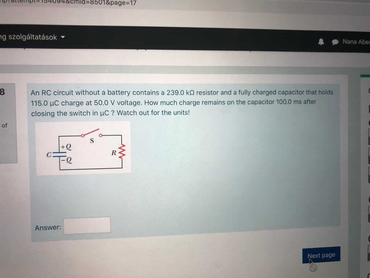 d%3D8501&page%3D17
ng szolgáltatások
Nana Aber
An RC circuit without a battery contains a 239.0 kN resistor and a fully charged capacitor that holds
115.0 µC charge at 50.0 V voltage. How much charge remains on the capacitor 100.0 ms after
closing the switch in uC ? Watch out for the units!
of
+Q
"Te
Answer:
Ņext page
