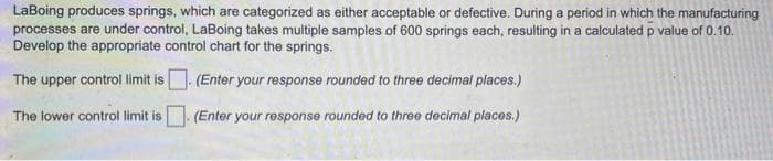 LaBoing produces springs, which are categorized as either acceptable or defective. During a period in which the manufacturing
processes are under control, LaBoing takes multiple samples of 600 springs each, resulting in a calculated p value of 0.10.
Develop the appropriate control chart for the springs.
The upper control limit is. (Enter your response rounded to three decimal places.)
The lower control limit is
(Enter your response rounded to three decimal places.)