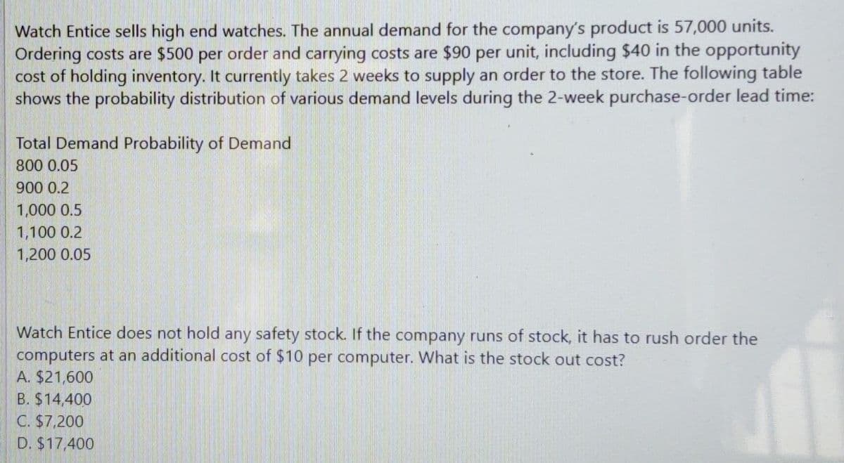 Watch Entice sells high end watches. The annual demand for the company's product is 57,000 units.
Ordering costs are $500 per order and carrying costs are $90 per unit, including $40 in the opportunity
cost of holding inventory. It currently takes 2 weeks to supply an order to the store. The following table
shows the probability distribution of various demand levels during the 2-week purchase-order lead time:
Total Demand Probability of Demand
800 0.05
900 0.2
1,000 0.5
1,100 0.2
1,200 0.05
Watch Entice does not hold any safety stock. If the company runs of stock, it has to rush order the
computers at an additional cost of $10 per computer. What is the stock out cost?
A. $21,600
B. $14,400
C. $7,200
D. $17,400