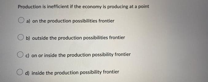 Production is inefficient if the economy is producing at a point
a) on the production possibilities frontier
Ob) outside the production possibilities frontier
Oc) on or inside the production possibility frontier
d) inside the production possibility frontier