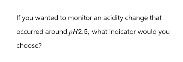 If you wanted to monitor an acidity change that
occurred around pH2.5, what indicator would you
choose?