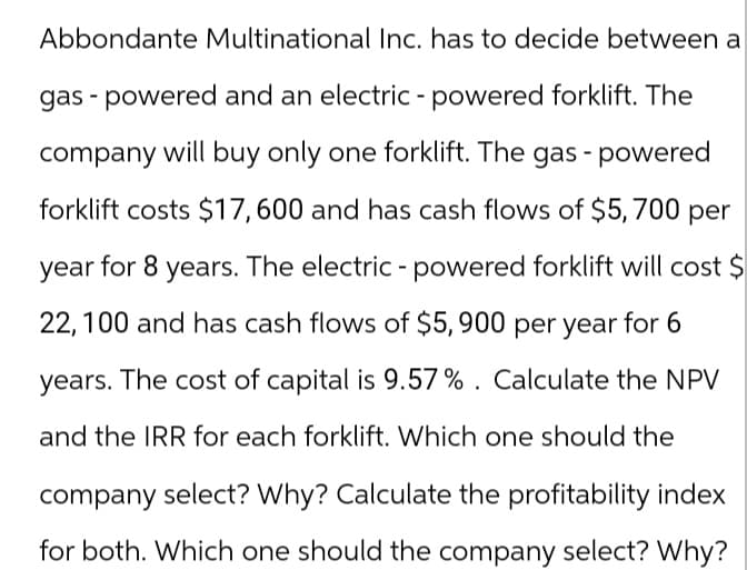 Abbondante Multinational Inc. has to decide between a
gas powered and an electric - powered forklift. The
company will buy only one forklift. The gas - powered
forklift costs $17,600 and has cash flows of $5,700 per
year for 8 years. The electric - powered forklift will cost $
22,100 and has cash flows of $5,900 per year for 6
years. The cost of capital is 9.57%. Calculate the NPV
and the IRR for each forklift. Which one should the
company select? Why? Calculate the profitability index
for both. Which one should the company select? Why?