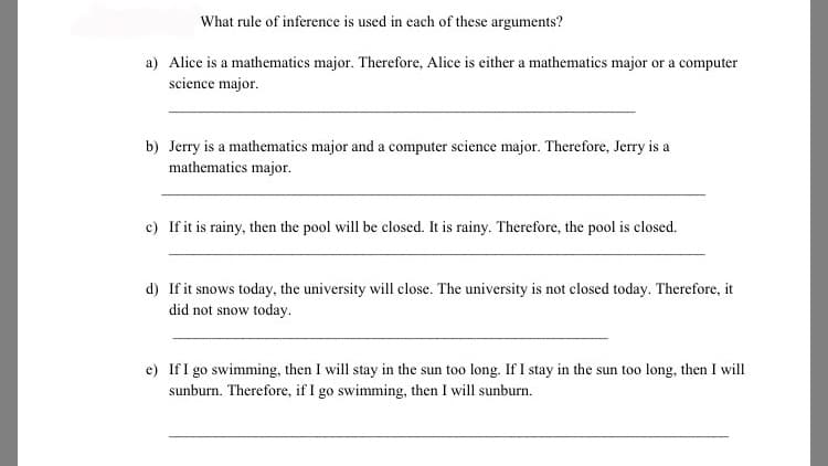 What rule of inference is used in each of these arguments?
a) Alice is a mathematics major. Therefore, Alice is either a mathematics major or a computer
science major.
b) Jerry is a mathematics major and a computer science major. Therefore, Jerry is a
mathematics major.
c) If it is rainy, then the pool will be closed. It is rainy. Therefore, the pool is closed.
d) If it snows today, the university will close. The university is not closed today. Therefore, it
did not snow today.
e) IfI go swimming, then I will stay in the sun too long. If I stay in the sun too long, then I will
sunburn. Therefore, if I go swimming, then I will sunburn.
