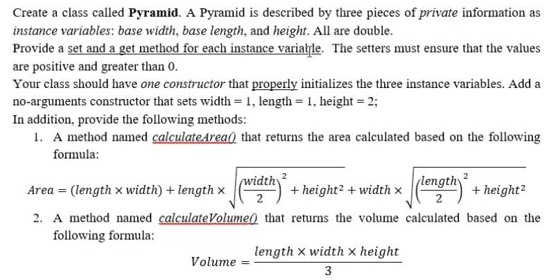 Create a class called Pyramid. A Pyramid is described by three pieces of private information as
instance variables: base width, base length, and height. All are double.
Provide a set and a get method for each instance varialle. The setters must ensure that the values
are positive and greater than 0.
Your class should have one constructor that properly initializes the three instance variables. Add a
no-arguments constructor that sets width = 1, length = 1, height = 2;
In addition, provide the following methods:
1. A method named calculateArea0 that returns the area calculated based on the following
formula:
2
widthy
(length
Area = (length x width) + length x
+ height? + width x
+ height?
2
2. A method named calculateVolume) that returns the volume calculated based on the
following formula:
length X width x height
Volume
3
