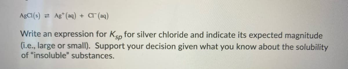 ### Understanding Solubility Product Constant (Ksp) and Solubility of Silver Chloride

**Equation:**
\[ \text{AgCl(s) } \rightleftharpoons \text{ Ag}^+ \text{(aq) } + \text{ Cl}^- \text{(aq)} \]

**Task:**
Write an expression for \( K_{sp} \) for silver chloride and indicate its expected magnitude (i.e., large or small). Support your decision given what you know about the solubility of "insoluble" substances.

### Explanation:

The solubility product constant, \( K_{sp} \), is a measure of the solubility of a sparingly soluble ionic compound. It is defined as the product of the concentrations of the ions, each raised to the power of their coefficients in the balanced equation.

For the dissociation of silver chloride:

\[
\text{AgCl(s) } \rightleftharpoons \text{ Ag}^+ \text{(aq) } + \text{ Cl}^- \text{(aq)}
\]

The expression for \( K_{sp} \) is:

\[ K_{sp} = [\text{Ag}^+][\text{Cl}^-] \]

### Magnitude of \( K_{sp} \):

Silver chloride (AgCl) is an example of a compound that is considered "insoluble" in water. This means that it dissolves to such a small extent that its solubility is practically negligible. As a consequence, the concentration of \( \text{Ag}^+ \) and \( \text{Cl}^- \) ions in solution will be very low.

Because of the low solubility, the product of the ionic concentrations \([Ag^+]\) and \([Cl^-]\) will be quite small. Therefore, the \( K_{sp} \) value for silver chloride is expected to be very small.

### Support:

The limited solubility of silver chloride can be used to support the idea that the \( K_{sp} \) value is low. In general, if a compound has low solubility in water, the \( K_{sp} \) value is small because only a tiny amount of the compound dissociates into ions in aqueous solution. Consequently, since AgCl is considered almost insoluble, we can predict that the \(