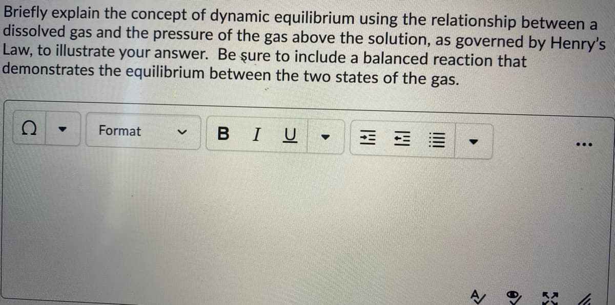 Briefly explain the concept of dynamic equilibrium using the relationship between a
dissolved gas and the pressure of the gas above the solution, as governed by Henry's
Law, to illustrate your answer. Be şure to include a balanced reaction that
demonstrates the equilibrium between the two states of the gas.
Format
I U
...
