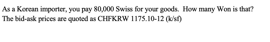 As a Korean importer, you pay 80,000 Swiss for your goods. How many Won is that?
The bid-ask prices are quoted as CHFKRW 1175.10-12 (k/sf)
