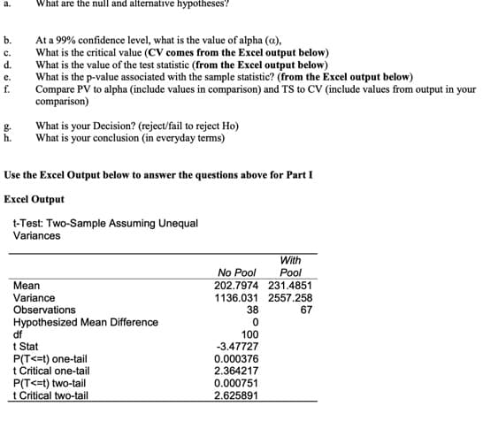 a.
What are the null and alternative hypotheses?
b.
At a 99% confidence level, what is the value of alpha (a),
What is the critical value (CV comes from the Excel output below)
What is the value of the test statistic (from the Excel output below)
What is the p-value associated with the sample statistic? (from the Excel output below)
c.
d.
e.
Compare PV to alpha (include values in comparison) and TS to CV (include values from output in your
comparison)
f.
g.
h.
What is your Decision? (reject/fail to reject Ho)
What is your conclusion (in everyday terms)
Use the Excel Output below to answer the questions above for Part I
Excel Output
t-Test: Two-Sample Assuming Unequal
Variances
With
No Pool
Pool
Mean
202.7974 231.4851
Variance
1136.031 2557.258
Observations
Hypothesized Mean Difference
df
t Stat
P(T<=t) one-tail
t Critical one-tail
P(T<=t) two-tail
t Critical two-tail
38
67
100
-3.47727
0.000376
2.364217
0.000751
2.625891
