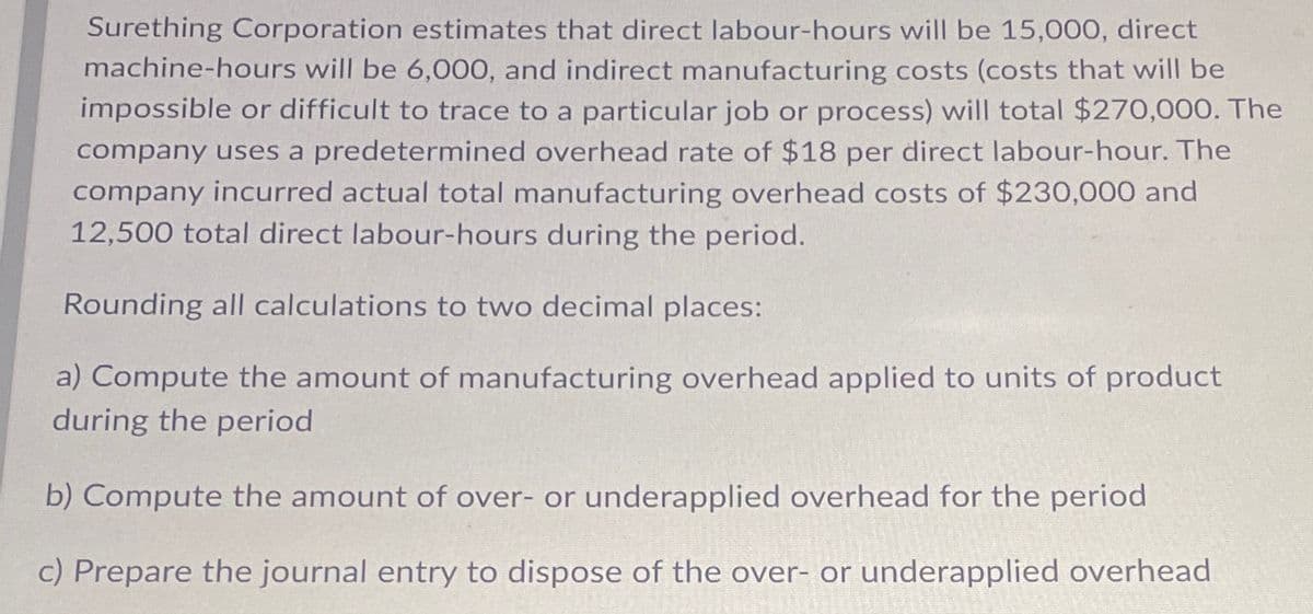 Surething Corporation estimates that direct labour-hours will be 15,000, direct
machine-hours will be 6,000, and indirect manufacturing costs (costs that will be
impossible or difficult to trace to a particular job or process) will total $270,000. The
company uses a predetermined overhead rate of $18 per direct labour-hour. The
company incurred actual total manufacturing overhead costs of $230,000 and
12,500 total direct labour-hours during the period.
Rounding all calculations to two decimal places:
a) Compute the amount of manufacturing overhead applied to units of product
during the period
b) Compute the amount of over- or underapplied overhead for the period
c) Prepare the journal entry to dispose of the over- or underapplied overhead