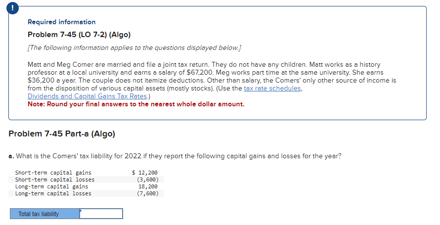 Required information
Problem 7-45 (LO 7-2) (Algo)
[The following information applies to the questions displayed below.]
Matt and Meg Comer are married and file a joint tax return. They do not have any children. Matt works as a history
professor at a local university and earns a salary of $67,200. Meg works part time at the same university. She earns
$36,200 a year. The couple does not itemize deductions. Other than salary, the Comers' only other source of income is
from the disposition of various capital assets (mostly stocks). (Use the tax rate schedules,
Dividends and Capital Gains Tax Rates.)
Note: Round your final answers to the nearest whole dollar amount.
Problem 7-45 Part-a (Algo)
a. What is the Comers' tax liability for 2022 if they report the following capital gains and losses for the year?
$ 12, 200
(3,600)
Short-term capital gains
Short-term capital losses.
Long-term capital gains
Long-term capital losses.
18, 200
(7,600)
Total tax liability