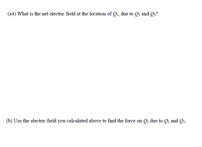 (a4) What is the net electric field at the location of Q1, due to Q2 and Q;?
(b) Use the electric field you calculated above to find the force on Qi due to Q2 and Q3.
