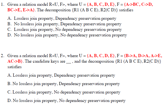 1. Given a relation model R<U, F>, where U = {A, B, C, D, E}, F = {A->BC, C->D,
BC->E, E->A}. The decomposition {R1 (A B C E), R2(C D)} satisfies
A. Lossless join property, Dependency preservation property
B. No lossless join property, Dependency preservation property
C. Lossless join property, No dependency preservation property
D. No lossless join property, No dependency preservation property
2. Given a relation model R<U, F>, where U = {A, B, C, D, E}, F = {B->A, D->A, A->E,
AC->B}. The candidate keys are, and the decomposition {R1 (A B C E), R2(C D)}
satisfies
A. Lossless join property, Dependency preservation property
B. No lossless join property, Dependency preservation property
C. Lossless join property, No dependency preservation property
D. No lossless join property, No dependency preservation property

