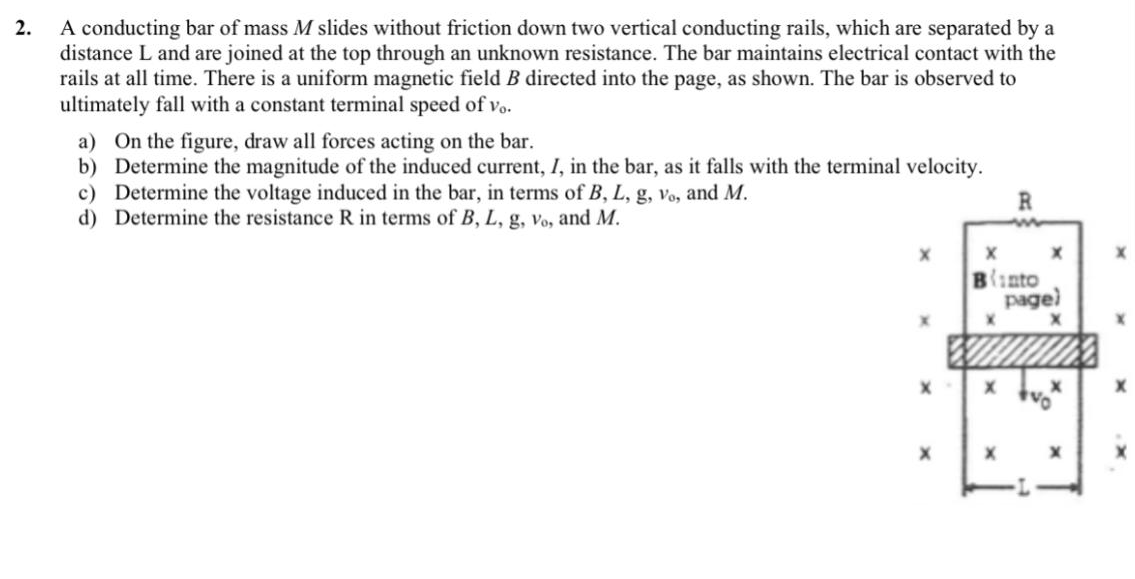 A conducting bar of mass M slides without friction down two vertical conducting rails, which are separated by a
distance L and are joined at the top through an unknown resistance. The bar maintains electrical contact with the
rails at all time. There is a uniform magnetic field B directed into the page, as shown. The bar is observed to
ultimately fall with a constant terminal speed of vo.
2.
a) On the figure, draw all forces acting on the bar.
b) Determine the magnitude of the induced current, I, in the bar, as it falls with the terminal velocity.
c) Determine the voltage induced in the bar, in terms of B, L, g, vo, and M.
d) Determine the resistance R in terms of B, L, g, vo, and M.
R
Binto
page)
