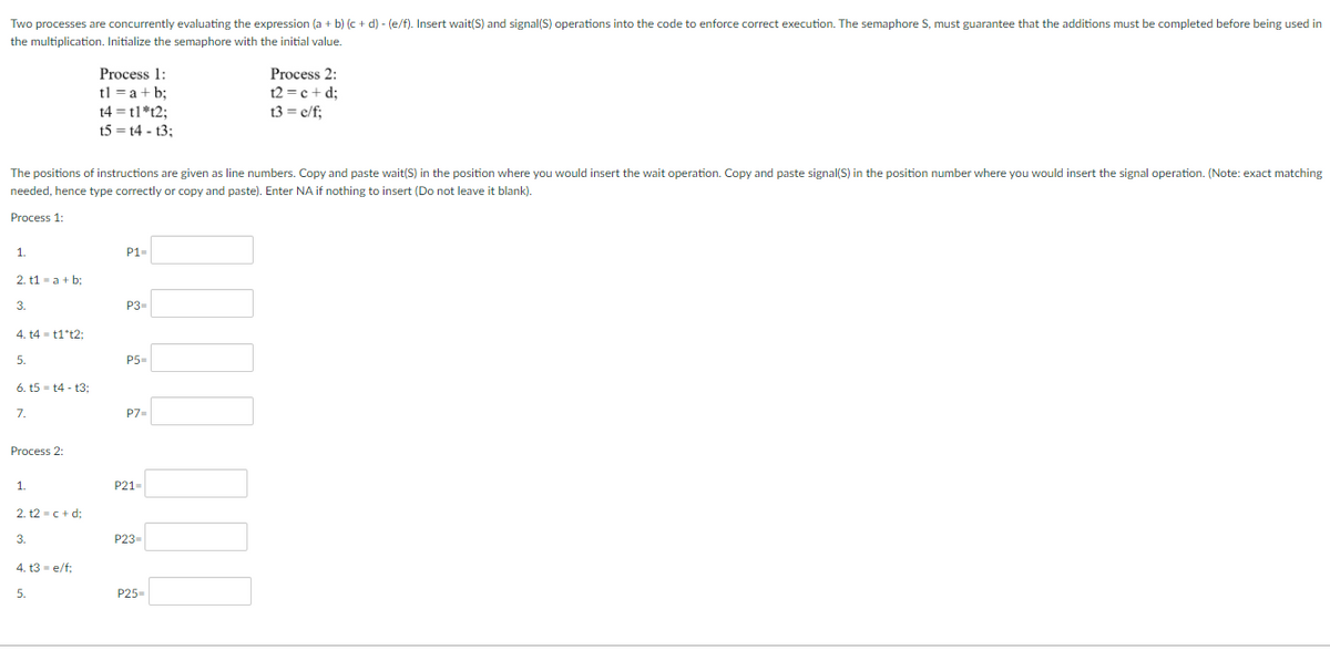 Two processes are concurrently evaluating the expression (a + b) (c + d) - (e/f). Insert wait(S) and signal(S) operations into the code to enforce correct execution. The semaphore S, must guarantee that the additions must be completed before being used in
the multiplication. Initialize the semaphore with the initial value.
Process 1:
tl = a + b;
Process 2:
t2 =c + d;
t4 = t1*t2;
t5 = t4 - t3;
t3 = e/f;
The positions of instructions are given as line numbers. Copy and paste wait(S) in the position where you would insert the wait operation. Copy and paste signal(S) in the position number where you would insert the signal operation. (Note: exact matching
needed, hence type correctly or copy and paste). Enter NA if nothing to insert (Do not leave it blank).
Process 1:
1.
P1-
2. t1 - a + b:
3.
P3-
4. t4 - t1*t2:
5.
P5-
6. t5 - t4 - t3;
7.
P7=
Process 2:
1.
P21-
2. 12 -c+ d;
3.
P23-
4. t3 - e/f;
5.
P25-
