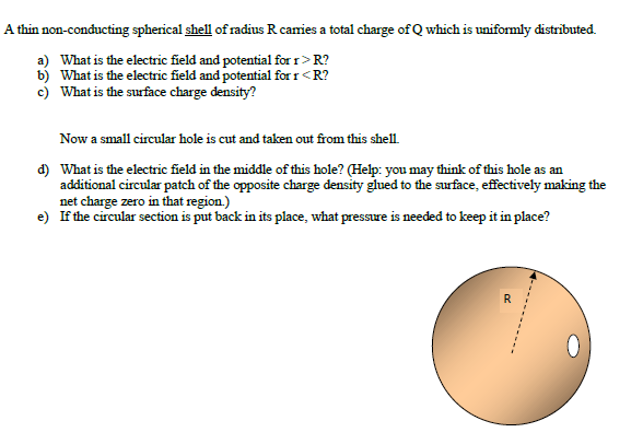 A thin non-conducting spherical shell of radius R caies a total charge of Q which is uniformly distributed.
a) What is the electric field and potential for r> R?
b) What is the electric field and potential for r<R?
c) What is the surface charge density?
