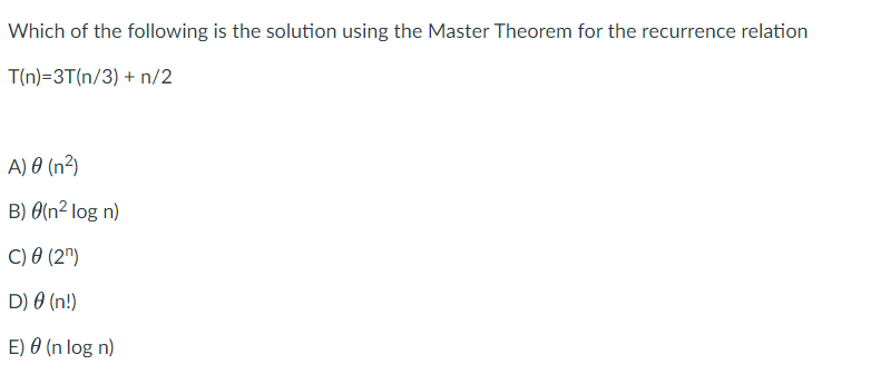 Which of the following is the solution using the Master Theorem for the recurrence relation
T(n)=3T(n/3) + n/2
A) 0 (n²)
B) 0(n² log n)
C) 0 (2")
D) 0 (n!)
E) 0 (n log n)
