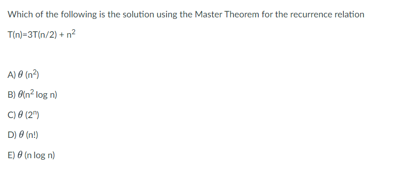 Which of the following is the solution using the Master Theorem for the recurrence relation
T(n)=3T(n/2) + n²
A) 0 (n²)
B) 0(n² log n)
C) O (2")
D) 0 (n!)
E) 0 (n log n)
