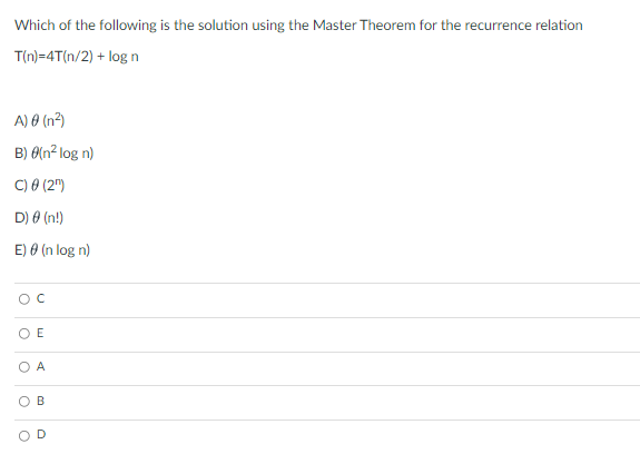 Which of the following is the solution using the Master Theorem for the recurrence relation
T(n)=4T(n/2) + log n
A) 0 (n2)
B) 0(n² log n)
C) 0 (2")
D) 0 (n!)
E) 0 (n log n)
O E
O A
OB
D.
