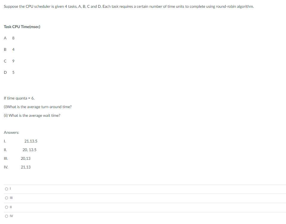 Suppose the CPU scheduler is given 4 tasks, A, B, C and D. Each task requires a certain number of time units to complete using round-robin algorithm.
Task CPU Time(msec)
A 8
В
D 5
If time quanta = 6,
(i)What is the average turn-around time?
(ii) What is the average wait time?
Answers:
I.
21,13.5
I.
20, 13.5
II.
20,13
IV.
21,13
O II
