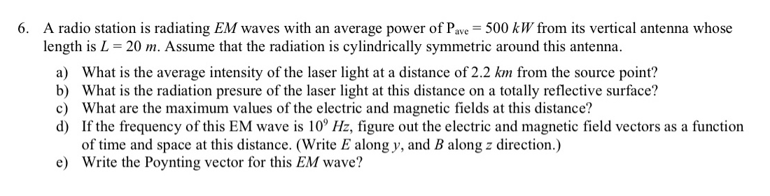 6. A radio station is radiating EM waves with an average power of Pave = 500 kW from its vertical antenna whose
length is L = 20 m. Assume that the radiation is cylindrically symmetric around this antenna.
a) What is the average intensity of the laser light at a distance of 2.2 km from the source point?
b) What is the radiation presure of the laser light at this distance on a totally reflective surface?
c) What are the maximum values of the electric and magnetic fields at this distance?
d) If the frequency of this EM wave is 10° Hz, figure out the electric and magnetic field vectors as a function
of time and space at this distance. (Write E along y, and B along z direction.)
e) Write the Poynting vector for this EM wave?
