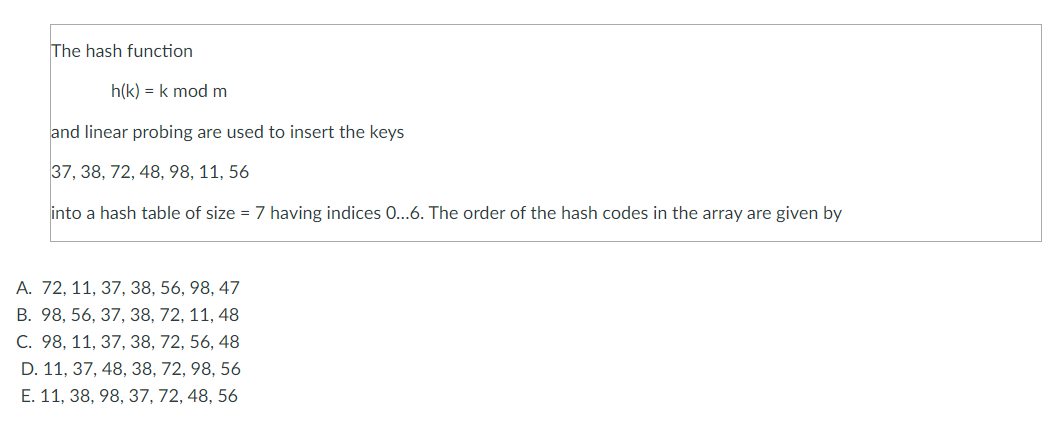 The hash function
h(k) = k mod m
and linear probing are used to insert the keys
37, 38, 72, 48, 98, 11, 56
into a hash table of size = 7 having indices 0...6. The order of the hash codes in the array are given by
A. 72, 11, 37, 38, 56, 98, 47
B. 98, 56, 37, 38, 72, 11, 48
C. 98, 11, 37, 38, 72, 56, 48
D. 11, 37, 48, 38, 72, 98, 56
E. 11, 38, 98, 37, 72, 48, 56
