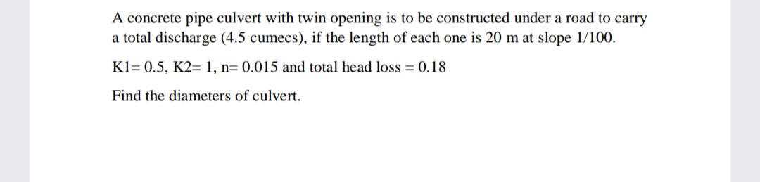 A concrete pipe culvert with twin opening is to be constructed under a road to carry
a total discharge (4.5 cumecs), if the length of each one is 20 m at slope 1/100.
K1= 0.5, K2= 1, n= 0.015 and total head loss = 0.18
Find the diameters of culvert.
