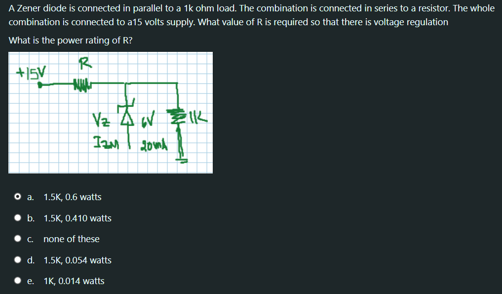 A Zener diode is connected in parallel to a 1k ohm load. The combination is connected in series to a resistor. The whole
combination is connected to a15 volts supply. What value of R is required so that there is voltage regulation
What is the power rating of R?
R
+15V
Vz
о а. 1.5K, 0.6 watts
b. 1.5K, 0.410 watts
С.
none of these
d. 1.5K, 0.054 watts
• e. 1K, 0.014 watts
