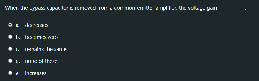 When the bypass capacitor is removed from a common-emitter amplifier, the voltage gain
O a. decreases
• b. becomes zero
• C.
remains the same
• d. none of these
• e. increases
