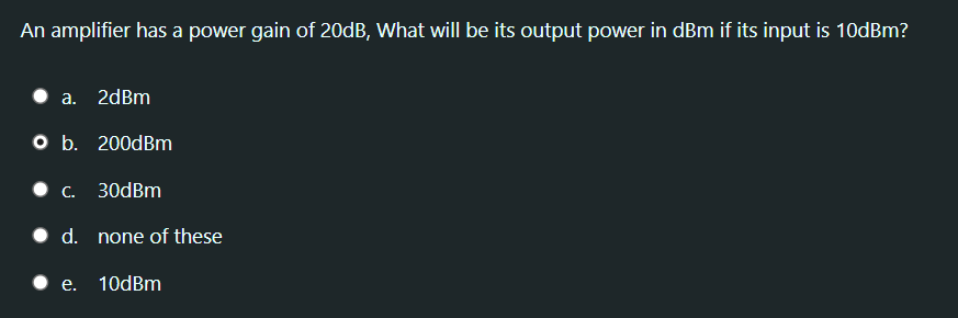 An amplifier has a power gain of 20dB, What will be its output power in dBm if its input is 10dBm?
a. 2dBm
O b. 200dBm
C. 30dBm
• d. none of these
• e. 10dBm
